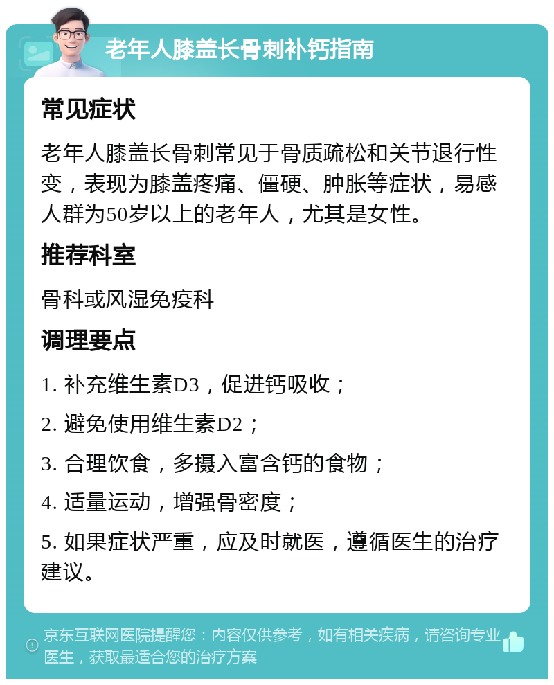 老年人膝盖长骨刺补钙指南 常见症状 老年人膝盖长骨刺常见于骨质疏松和关节退行性变，表现为膝盖疼痛、僵硬、肿胀等症状，易感人群为50岁以上的老年人，尤其是女性。 推荐科室 骨科或风湿免疫科 调理要点 1. 补充维生素D3，促进钙吸收； 2. 避免使用维生素D2； 3. 合理饮食，多摄入富含钙的食物； 4. 适量运动，增强骨密度； 5. 如果症状严重，应及时就医，遵循医生的治疗建议。