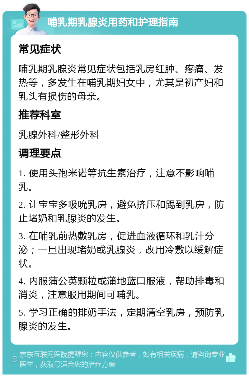 哺乳期乳腺炎用药和护理指南 常见症状 哺乳期乳腺炎常见症状包括乳房红肿、疼痛、发热等，多发生在哺乳期妇女中，尤其是初产妇和乳头有损伤的母亲。 推荐科室 乳腺外科/整形外科 调理要点 1. 使用头孢米诺等抗生素治疗，注意不影响哺乳。 2. 让宝宝多吸吮乳房，避免挤压和踢到乳房，防止堵奶和乳腺炎的发生。 3. 在哺乳前热敷乳房，促进血液循环和乳汁分泌；一旦出现堵奶或乳腺炎，改用冷敷以缓解症状。 4. 内服蒲公英颗粒或蒲地蓝口服液，帮助排毒和消炎，注意服用期间可哺乳。 5. 学习正确的排奶手法，定期清空乳房，预防乳腺炎的发生。