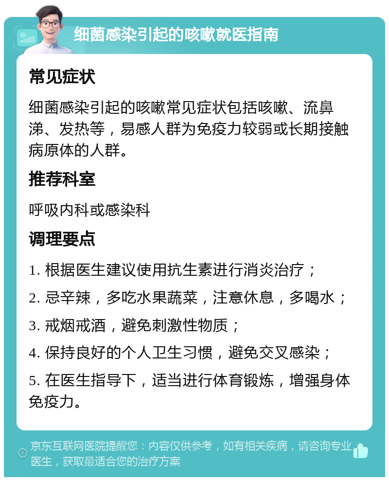 细菌感染引起的咳嗽就医指南 常见症状 细菌感染引起的咳嗽常见症状包括咳嗽、流鼻涕、发热等，易感人群为免疫力较弱或长期接触病原体的人群。 推荐科室 呼吸内科或感染科 调理要点 1. 根据医生建议使用抗生素进行消炎治疗； 2. 忌辛辣，多吃水果蔬菜，注意休息，多喝水； 3. 戒烟戒酒，避免刺激性物质； 4. 保持良好的个人卫生习惯，避免交叉感染； 5. 在医生指导下，适当进行体育锻炼，增强身体免疫力。