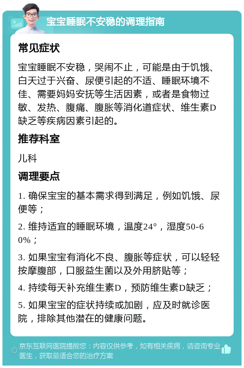 宝宝睡眠不安稳的调理指南 常见症状 宝宝睡眠不安稳，哭闹不止，可能是由于饥饿、白天过于兴奋、尿便引起的不适、睡眠环境不佳、需要妈妈安抚等生活因素，或者是食物过敏、发热、腹痛、腹胀等消化道症状、维生素D缺乏等疾病因素引起的。 推荐科室 儿科 调理要点 1. 确保宝宝的基本需求得到满足，例如饥饿、尿便等； 2. 维持适宜的睡眠环境，温度24°，湿度50-60%； 3. 如果宝宝有消化不良、腹胀等症状，可以轻轻按摩腹部，口服益生菌以及外用脐贴等； 4. 持续每天补充维生素D，预防维生素D缺乏； 5. 如果宝宝的症状持续或加剧，应及时就诊医院，排除其他潜在的健康问题。