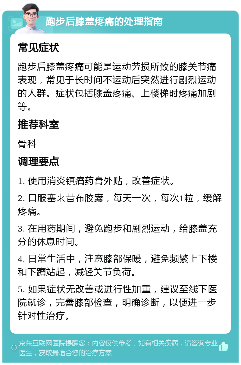 跑步后膝盖疼痛的处理指南 常见症状 跑步后膝盖疼痛可能是运动劳损所致的膝关节痛表现，常见于长时间不运动后突然进行剧烈运动的人群。症状包括膝盖疼痛、上楼梯时疼痛加剧等。 推荐科室 骨科 调理要点 1. 使用消炎镇痛药膏外贴，改善症状。 2. 口服塞来昔布胶囊，每天一次，每次1粒，缓解疼痛。 3. 在用药期间，避免跑步和剧烈运动，给膝盖充分的休息时间。 4. 日常生活中，注意膝部保暖，避免频繁上下楼和下蹲站起，减轻关节负荷。 5. 如果症状无改善或进行性加重，建议至线下医院就诊，完善膝部检查，明确诊断，以便进一步针对性治疗。