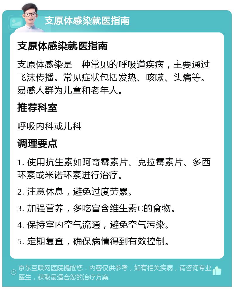 支原体感染就医指南 支原体感染就医指南 支原体感染是一种常见的呼吸道疾病，主要通过飞沫传播。常见症状包括发热、咳嗽、头痛等。易感人群为儿童和老年人。 推荐科室 呼吸内科或儿科 调理要点 1. 使用抗生素如阿奇霉素片、克拉霉素片、多西环素或米诺环素进行治疗。 2. 注意休息，避免过度劳累。 3. 加强营养，多吃富含维生素C的食物。 4. 保持室内空气流通，避免空气污染。 5. 定期复查，确保病情得到有效控制。