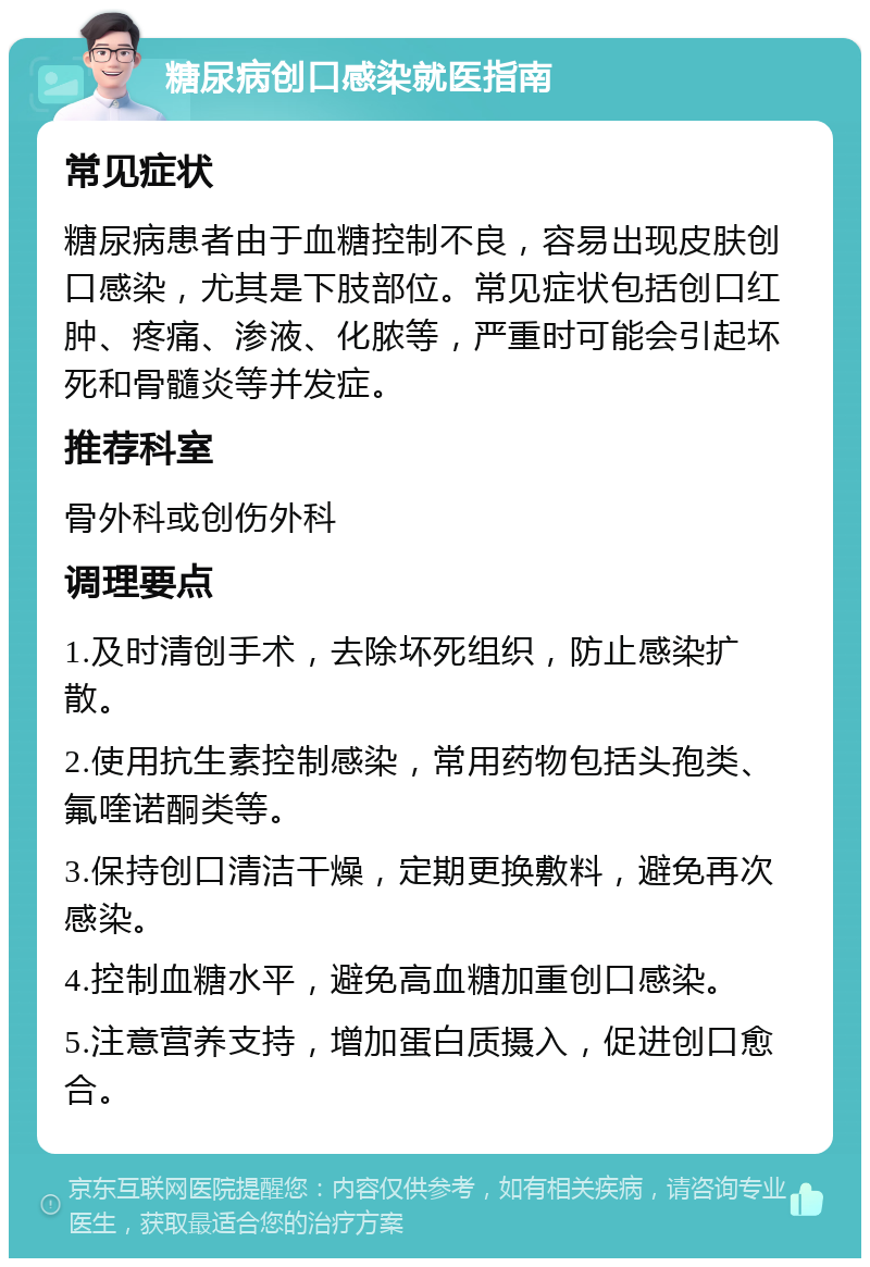 糖尿病创口感染就医指南 常见症状 糖尿病患者由于血糖控制不良，容易出现皮肤创口感染，尤其是下肢部位。常见症状包括创口红肿、疼痛、渗液、化脓等，严重时可能会引起坏死和骨髓炎等并发症。 推荐科室 骨外科或创伤外科 调理要点 1.及时清创手术，去除坏死组织，防止感染扩散。 2.使用抗生素控制感染，常用药物包括头孢类、氟喹诺酮类等。 3.保持创口清洁干燥，定期更换敷料，避免再次感染。 4.控制血糖水平，避免高血糖加重创口感染。 5.注意营养支持，增加蛋白质摄入，促进创口愈合。