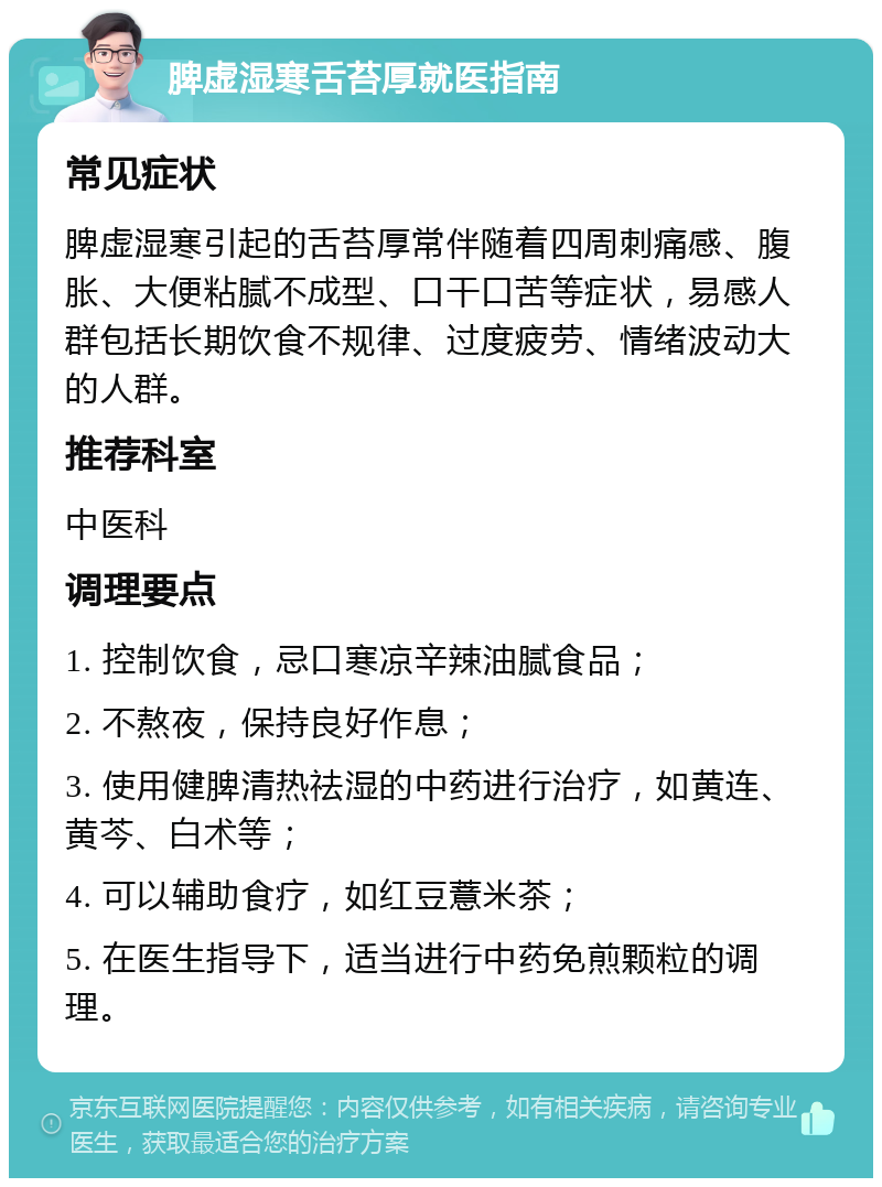 脾虚湿寒舌苔厚就医指南 常见症状 脾虚湿寒引起的舌苔厚常伴随着四周刺痛感、腹胀、大便粘腻不成型、口干口苦等症状，易感人群包括长期饮食不规律、过度疲劳、情绪波动大的人群。 推荐科室 中医科 调理要点 1. 控制饮食，忌口寒凉辛辣油腻食品； 2. 不熬夜，保持良好作息； 3. 使用健脾清热祛湿的中药进行治疗，如黄连、黄芩、白术等； 4. 可以辅助食疗，如红豆薏米茶； 5. 在医生指导下，适当进行中药免煎颗粒的调理。