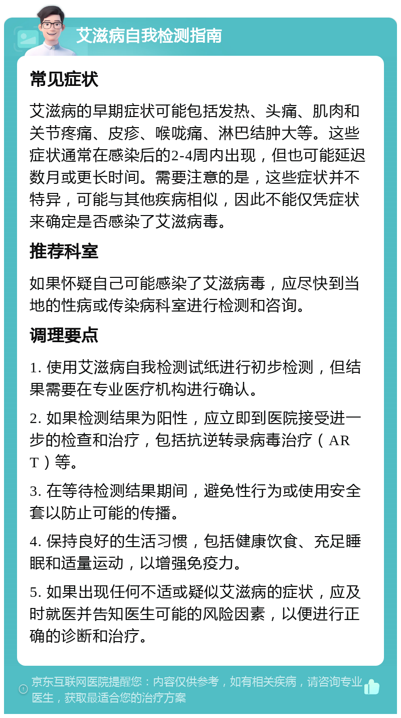 艾滋病自我检测指南 常见症状 艾滋病的早期症状可能包括发热、头痛、肌肉和关节疼痛、皮疹、喉咙痛、淋巴结肿大等。这些症状通常在感染后的2-4周内出现，但也可能延迟数月或更长时间。需要注意的是，这些症状并不特异，可能与其他疾病相似，因此不能仅凭症状来确定是否感染了艾滋病毒。 推荐科室 如果怀疑自己可能感染了艾滋病毒，应尽快到当地的性病或传染病科室进行检测和咨询。 调理要点 1. 使用艾滋病自我检测试纸进行初步检测，但结果需要在专业医疗机构进行确认。 2. 如果检测结果为阳性，应立即到医院接受进一步的检查和治疗，包括抗逆转录病毒治疗（ART）等。 3. 在等待检测结果期间，避免性行为或使用安全套以防止可能的传播。 4. 保持良好的生活习惯，包括健康饮食、充足睡眠和适量运动，以增强免疫力。 5. 如果出现任何不适或疑似艾滋病的症状，应及时就医并告知医生可能的风险因素，以便进行正确的诊断和治疗。