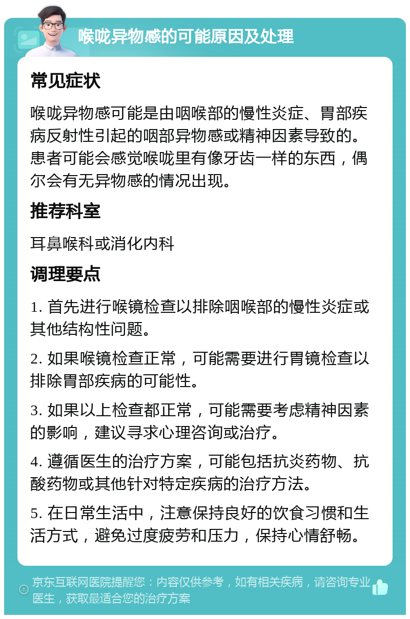 喉咙异物感的可能原因及处理 常见症状 喉咙异物感可能是由咽喉部的慢性炎症、胃部疾病反射性引起的咽部异物感或精神因素导致的。患者可能会感觉喉咙里有像牙齿一样的东西，偶尔会有无异物感的情况出现。 推荐科室 耳鼻喉科或消化内科 调理要点 1. 首先进行喉镜检查以排除咽喉部的慢性炎症或其他结构性问题。 2. 如果喉镜检查正常，可能需要进行胃镜检查以排除胃部疾病的可能性。 3. 如果以上检查都正常，可能需要考虑精神因素的影响，建议寻求心理咨询或治疗。 4. 遵循医生的治疗方案，可能包括抗炎药物、抗酸药物或其他针对特定疾病的治疗方法。 5. 在日常生活中，注意保持良好的饮食习惯和生活方式，避免过度疲劳和压力，保持心情舒畅。