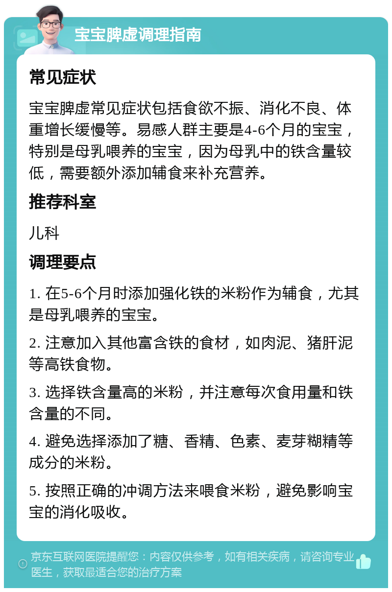 宝宝脾虚调理指南 常见症状 宝宝脾虚常见症状包括食欲不振、消化不良、体重增长缓慢等。易感人群主要是4-6个月的宝宝，特别是母乳喂养的宝宝，因为母乳中的铁含量较低，需要额外添加辅食来补充营养。 推荐科室 儿科 调理要点 1. 在5-6个月时添加强化铁的米粉作为辅食，尤其是母乳喂养的宝宝。 2. 注意加入其他富含铁的食材，如肉泥、猪肝泥等高铁食物。 3. 选择铁含量高的米粉，并注意每次食用量和铁含量的不同。 4. 避免选择添加了糖、香精、色素、麦芽糊精等成分的米粉。 5. 按照正确的冲调方法来喂食米粉，避免影响宝宝的消化吸收。