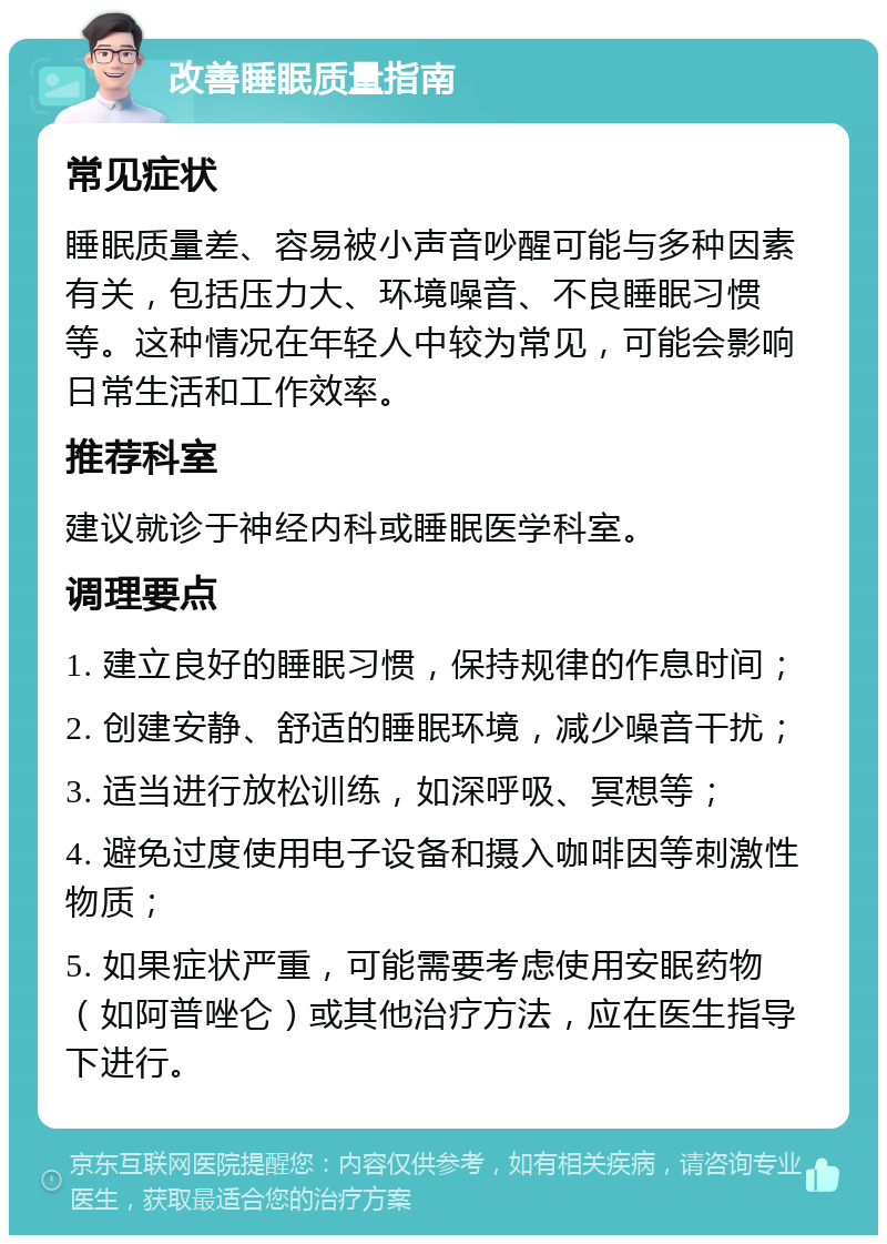 改善睡眠质量指南 常见症状 睡眠质量差、容易被小声音吵醒可能与多种因素有关，包括压力大、环境噪音、不良睡眠习惯等。这种情况在年轻人中较为常见，可能会影响日常生活和工作效率。 推荐科室 建议就诊于神经内科或睡眠医学科室。 调理要点 1. 建立良好的睡眠习惯，保持规律的作息时间； 2. 创建安静、舒适的睡眠环境，减少噪音干扰； 3. 适当进行放松训练，如深呼吸、冥想等； 4. 避免过度使用电子设备和摄入咖啡因等刺激性物质； 5. 如果症状严重，可能需要考虑使用安眠药物（如阿普唑仑）或其他治疗方法，应在医生指导下进行。