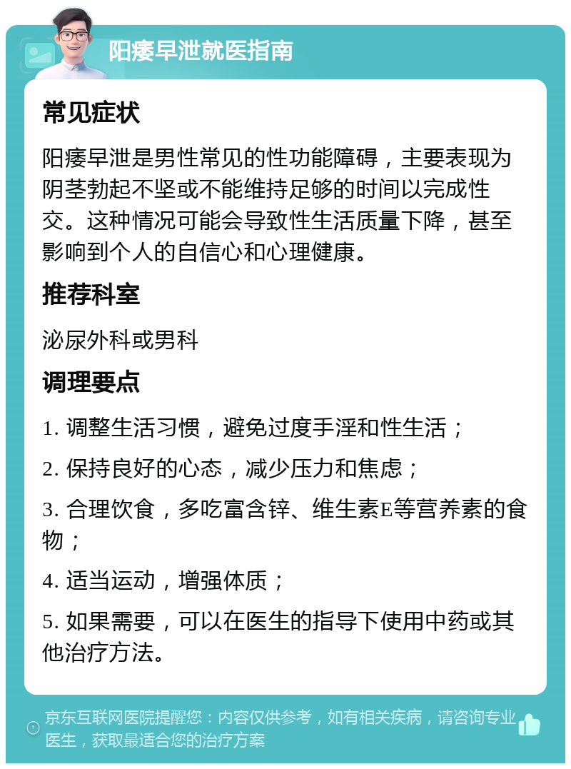 阳痿早泄就医指南 常见症状 阳痿早泄是男性常见的性功能障碍，主要表现为阴茎勃起不坚或不能维持足够的时间以完成性交。这种情况可能会导致性生活质量下降，甚至影响到个人的自信心和心理健康。 推荐科室 泌尿外科或男科 调理要点 1. 调整生活习惯，避免过度手淫和性生活； 2. 保持良好的心态，减少压力和焦虑； 3. 合理饮食，多吃富含锌、维生素E等营养素的食物； 4. 适当运动，增强体质； 5. 如果需要，可以在医生的指导下使用中药或其他治疗方法。