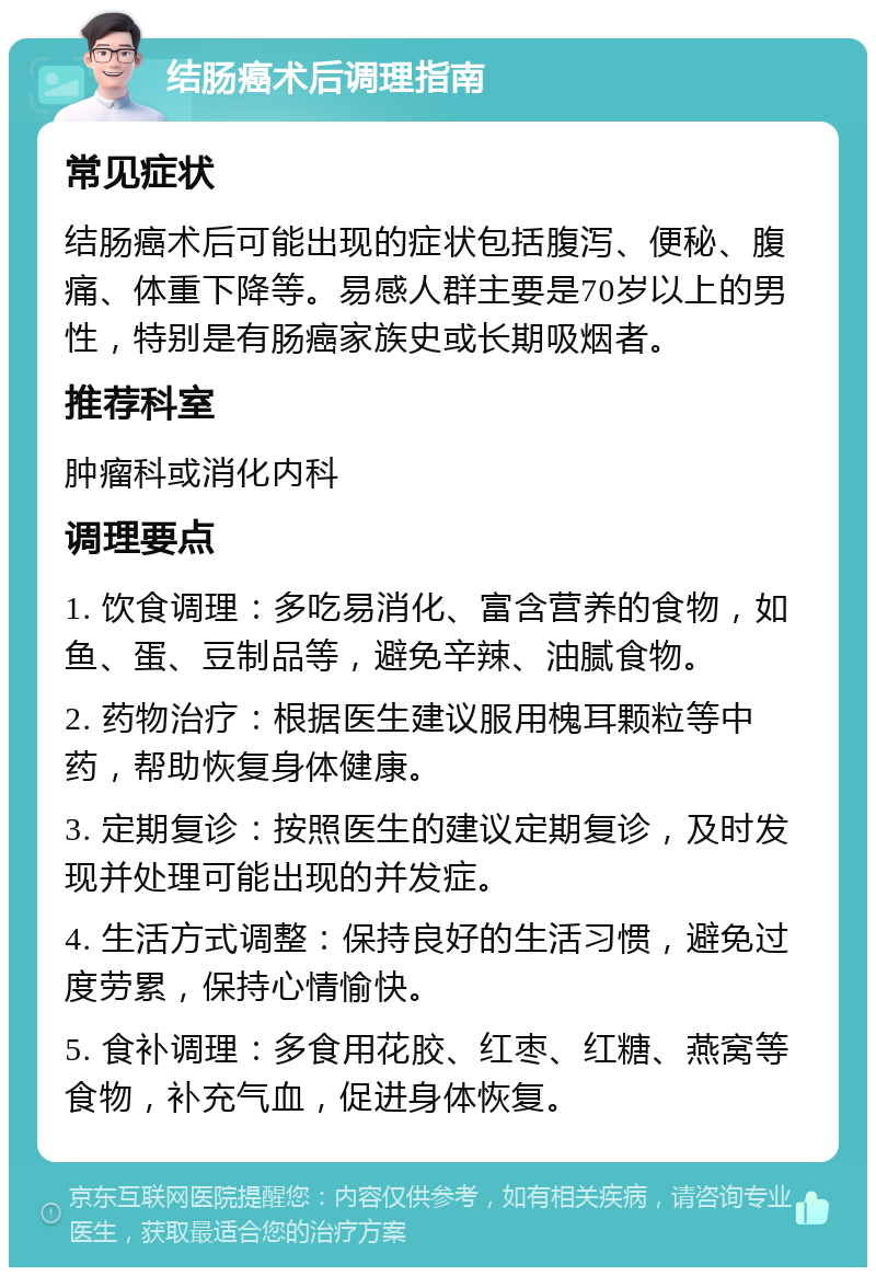 结肠癌术后调理指南 常见症状 结肠癌术后可能出现的症状包括腹泻、便秘、腹痛、体重下降等。易感人群主要是70岁以上的男性，特别是有肠癌家族史或长期吸烟者。 推荐科室 肿瘤科或消化内科 调理要点 1. 饮食调理：多吃易消化、富含营养的食物，如鱼、蛋、豆制品等，避免辛辣、油腻食物。 2. 药物治疗：根据医生建议服用槐耳颗粒等中药，帮助恢复身体健康。 3. 定期复诊：按照医生的建议定期复诊，及时发现并处理可能出现的并发症。 4. 生活方式调整：保持良好的生活习惯，避免过度劳累，保持心情愉快。 5. 食补调理：多食用花胶、红枣、红糖、燕窝等食物，补充气血，促进身体恢复。