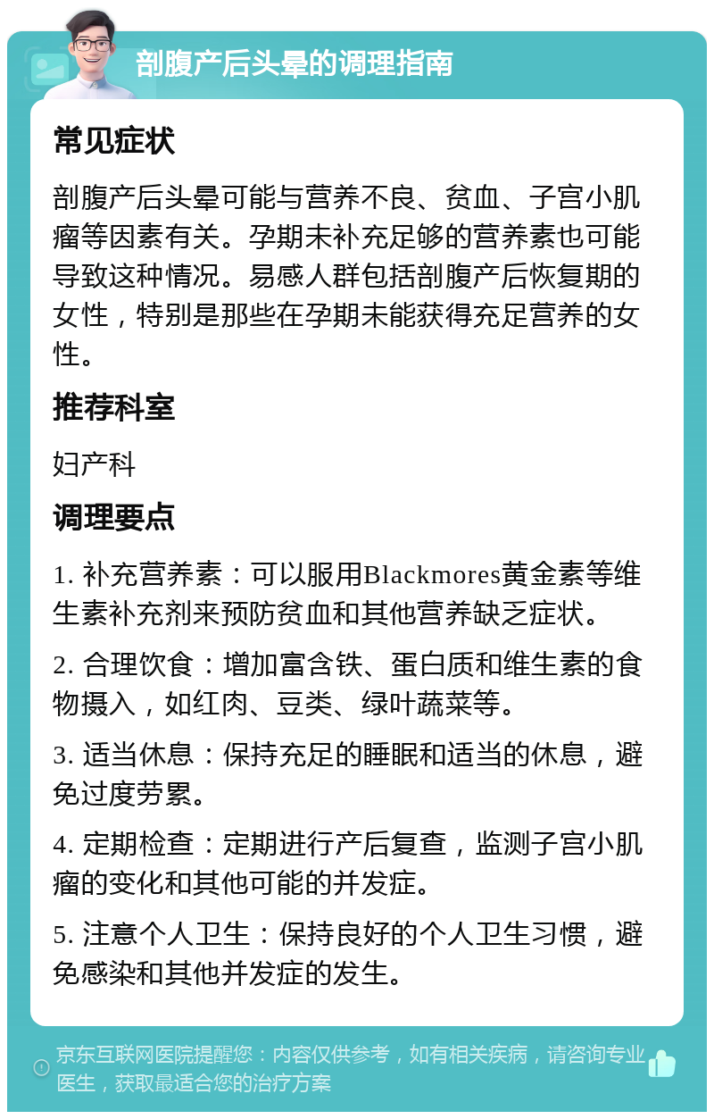 剖腹产后头晕的调理指南 常见症状 剖腹产后头晕可能与营养不良、贫血、子宫小肌瘤等因素有关。孕期未补充足够的营养素也可能导致这种情况。易感人群包括剖腹产后恢复期的女性，特别是那些在孕期未能获得充足营养的女性。 推荐科室 妇产科 调理要点 1. 补充营养素：可以服用Blackmores黄金素等维生素补充剂来预防贫血和其他营养缺乏症状。 2. 合理饮食：增加富含铁、蛋白质和维生素的食物摄入，如红肉、豆类、绿叶蔬菜等。 3. 适当休息：保持充足的睡眠和适当的休息，避免过度劳累。 4. 定期检查：定期进行产后复查，监测子宫小肌瘤的变化和其他可能的并发症。 5. 注意个人卫生：保持良好的个人卫生习惯，避免感染和其他并发症的发生。