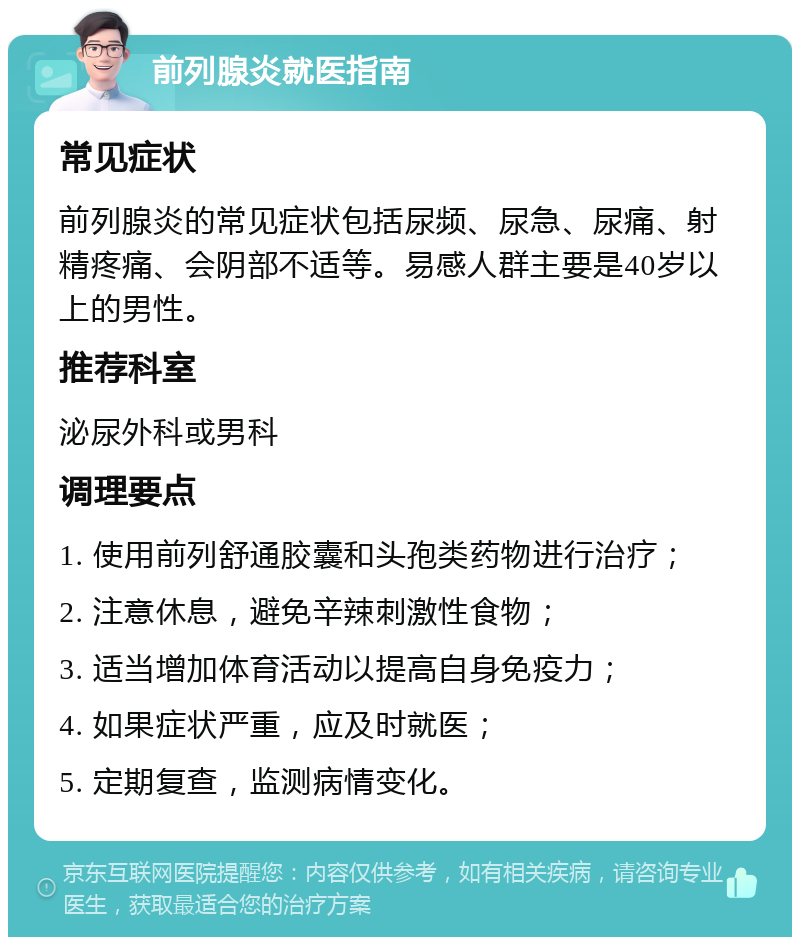 前列腺炎就医指南 常见症状 前列腺炎的常见症状包括尿频、尿急、尿痛、射精疼痛、会阴部不适等。易感人群主要是40岁以上的男性。 推荐科室 泌尿外科或男科 调理要点 1. 使用前列舒通胶囊和头孢类药物进行治疗； 2. 注意休息，避免辛辣刺激性食物； 3. 适当增加体育活动以提高自身免疫力； 4. 如果症状严重，应及时就医； 5. 定期复查，监测病情变化。