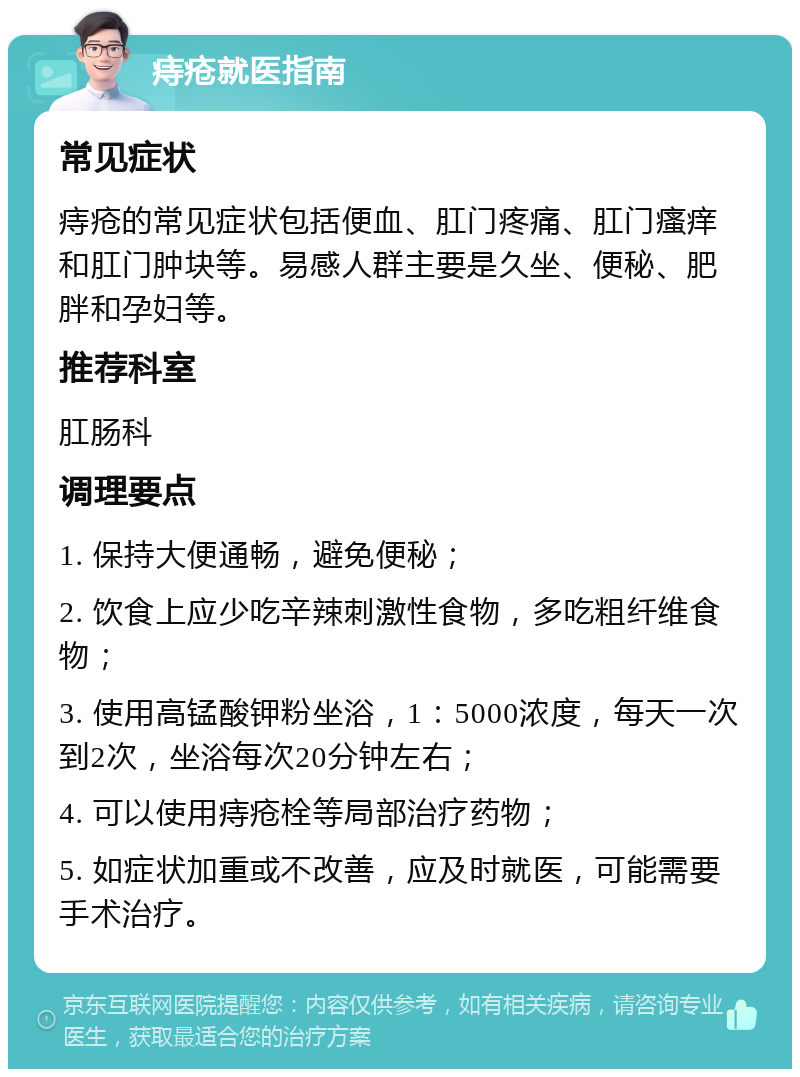 痔疮就医指南 常见症状 痔疮的常见症状包括便血、肛门疼痛、肛门瘙痒和肛门肿块等。易感人群主要是久坐、便秘、肥胖和孕妇等。 推荐科室 肛肠科 调理要点 1. 保持大便通畅，避免便秘； 2. 饮食上应少吃辛辣刺激性食物，多吃粗纤维食物； 3. 使用高锰酸钾粉坐浴，1：5000浓度，每天一次到2次，坐浴每次20分钟左右； 4. 可以使用痔疮栓等局部治疗药物； 5. 如症状加重或不改善，应及时就医，可能需要手术治疗。