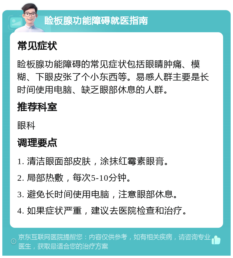 睑板腺功能障碍就医指南 常见症状 睑板腺功能障碍的常见症状包括眼睛肿痛、模糊、下眼皮张了个小东西等。易感人群主要是长时间使用电脑、缺乏眼部休息的人群。 推荐科室 眼科 调理要点 1. 清洁眼面部皮肤，涂抹红霉素眼膏。 2. 局部热敷，每次5-10分钟。 3. 避免长时间使用电脑，注意眼部休息。 4. 如果症状严重，建议去医院检查和治疗。