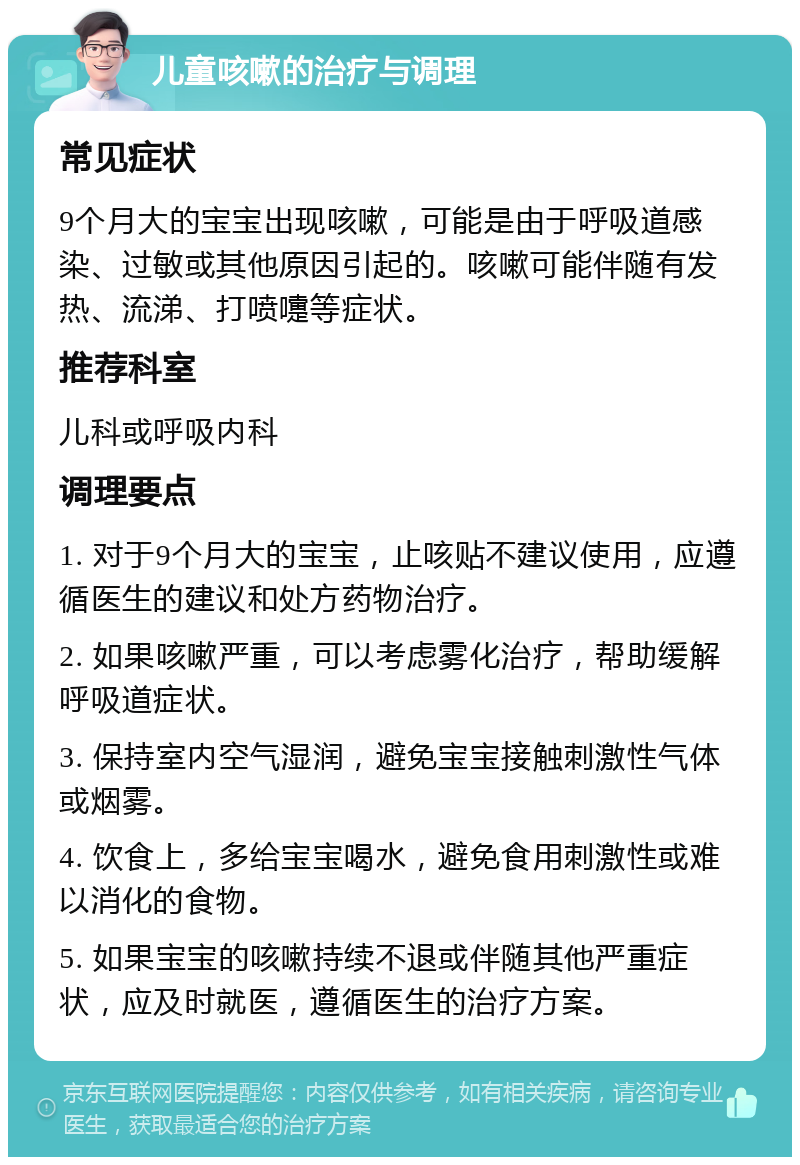 儿童咳嗽的治疗与调理 常见症状 9个月大的宝宝出现咳嗽，可能是由于呼吸道感染、过敏或其他原因引起的。咳嗽可能伴随有发热、流涕、打喷嚏等症状。 推荐科室 儿科或呼吸内科 调理要点 1. 对于9个月大的宝宝，止咳贴不建议使用，应遵循医生的建议和处方药物治疗。 2. 如果咳嗽严重，可以考虑雾化治疗，帮助缓解呼吸道症状。 3. 保持室内空气湿润，避免宝宝接触刺激性气体或烟雾。 4. 饮食上，多给宝宝喝水，避免食用刺激性或难以消化的食物。 5. 如果宝宝的咳嗽持续不退或伴随其他严重症状，应及时就医，遵循医生的治疗方案。