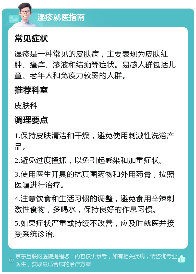 湿疹就医指南 常见症状 湿疹是一种常见的皮肤病，主要表现为皮肤红肿、瘙痒、渗液和结痂等症状。易感人群包括儿童、老年人和免疫力较弱的人群。 推荐科室 皮肤科 调理要点 1.保持皮肤清洁和干燥，避免使用刺激性洗浴产品。 2.避免过度搔抓，以免引起感染和加重症状。 3.使用医生开具的抗真菌药物和外用药膏，按照医嘱进行治疗。 4.注意饮食和生活习惯的调整，避免食用辛辣刺激性食物，多喝水，保持良好的作息习惯。 5.如果症状严重或持续不改善，应及时就医并接受系统诊治。