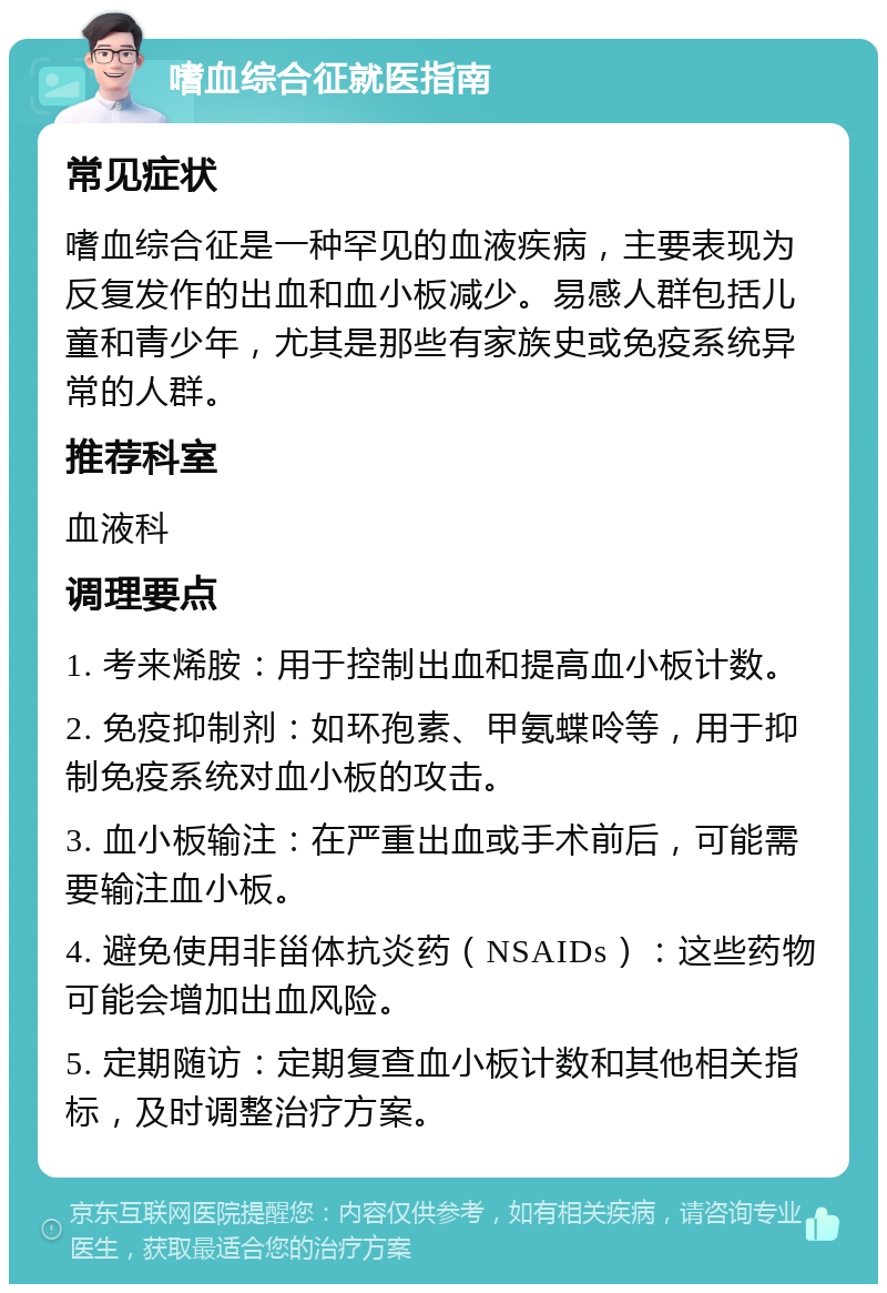 嗜血综合征就医指南 常见症状 嗜血综合征是一种罕见的血液疾病，主要表现为反复发作的出血和血小板减少。易感人群包括儿童和青少年，尤其是那些有家族史或免疫系统异常的人群。 推荐科室 血液科 调理要点 1. 考来烯胺：用于控制出血和提高血小板计数。 2. 免疫抑制剂：如环孢素、甲氨蝶呤等，用于抑制免疫系统对血小板的攻击。 3. 血小板输注：在严重出血或手术前后，可能需要输注血小板。 4. 避免使用非甾体抗炎药（NSAIDs）：这些药物可能会增加出血风险。 5. 定期随访：定期复查血小板计数和其他相关指标，及时调整治疗方案。