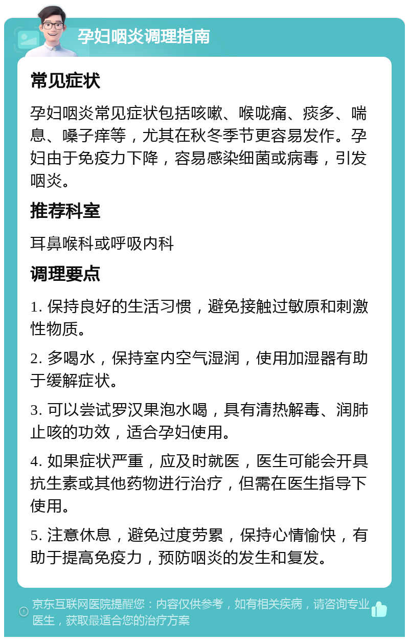 孕妇咽炎调理指南 常见症状 孕妇咽炎常见症状包括咳嗽、喉咙痛、痰多、喘息、嗓子痒等，尤其在秋冬季节更容易发作。孕妇由于免疫力下降，容易感染细菌或病毒，引发咽炎。 推荐科室 耳鼻喉科或呼吸内科 调理要点 1. 保持良好的生活习惯，避免接触过敏原和刺激性物质。 2. 多喝水，保持室内空气湿润，使用加湿器有助于缓解症状。 3. 可以尝试罗汉果泡水喝，具有清热解毒、润肺止咳的功效，适合孕妇使用。 4. 如果症状严重，应及时就医，医生可能会开具抗生素或其他药物进行治疗，但需在医生指导下使用。 5. 注意休息，避免过度劳累，保持心情愉快，有助于提高免疫力，预防咽炎的发生和复发。