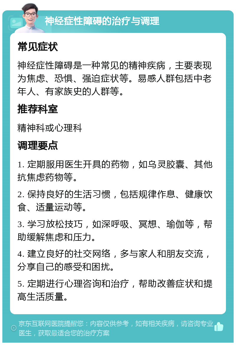 神经症性障碍的治疗与调理 常见症状 神经症性障碍是一种常见的精神疾病，主要表现为焦虑、恐惧、强迫症状等。易感人群包括中老年人、有家族史的人群等。 推荐科室 精神科或心理科 调理要点 1. 定期服用医生开具的药物，如乌灵胶囊、其他抗焦虑药物等。 2. 保持良好的生活习惯，包括规律作息、健康饮食、适量运动等。 3. 学习放松技巧，如深呼吸、冥想、瑜伽等，帮助缓解焦虑和压力。 4. 建立良好的社交网络，多与家人和朋友交流，分享自己的感受和困扰。 5. 定期进行心理咨询和治疗，帮助改善症状和提高生活质量。