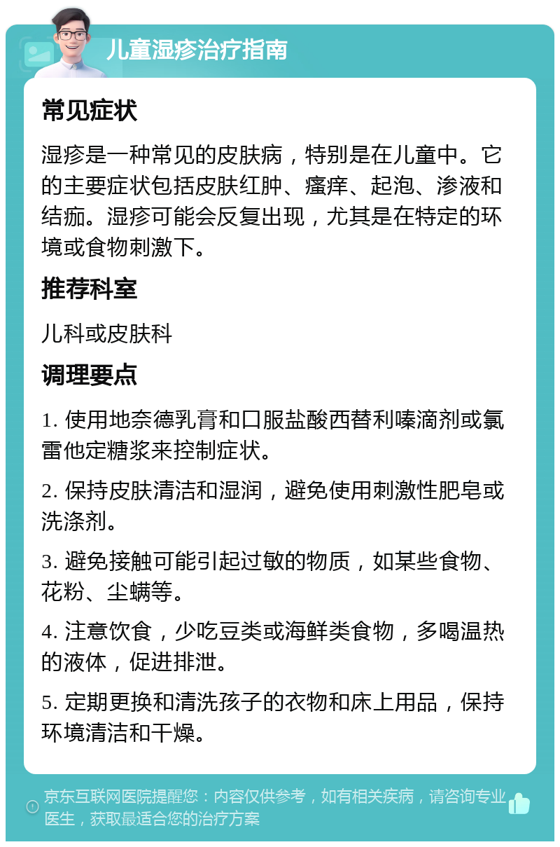 儿童湿疹治疗指南 常见症状 湿疹是一种常见的皮肤病，特别是在儿童中。它的主要症状包括皮肤红肿、瘙痒、起泡、渗液和结痂。湿疹可能会反复出现，尤其是在特定的环境或食物刺激下。 推荐科室 儿科或皮肤科 调理要点 1. 使用地奈德乳膏和口服盐酸西替利嗪滴剂或氯雷他定糖浆来控制症状。 2. 保持皮肤清洁和湿润，避免使用刺激性肥皂或洗涤剂。 3. 避免接触可能引起过敏的物质，如某些食物、花粉、尘螨等。 4. 注意饮食，少吃豆类或海鲜类食物，多喝温热的液体，促进排泄。 5. 定期更换和清洗孩子的衣物和床上用品，保持环境清洁和干燥。