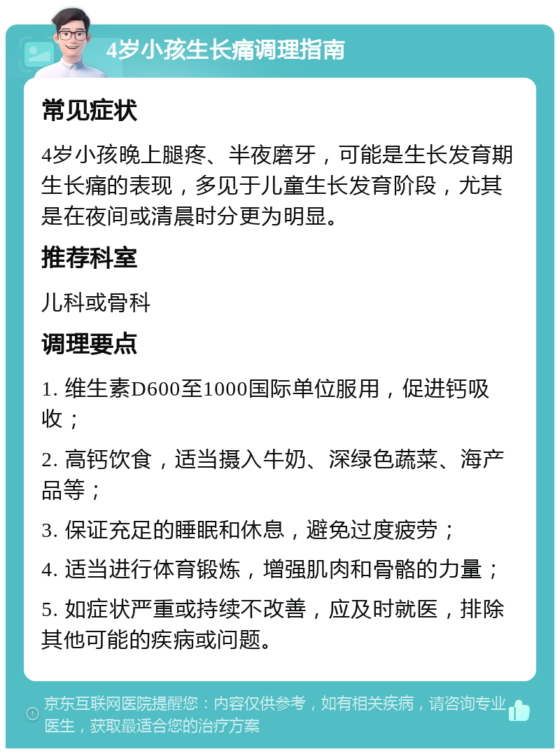 4岁小孩生长痛调理指南 常见症状 4岁小孩晚上腿疼、半夜磨牙，可能是生长发育期生长痛的表现，多见于儿童生长发育阶段，尤其是在夜间或清晨时分更为明显。 推荐科室 儿科或骨科 调理要点 1. 维生素D600至1000国际单位服用，促进钙吸收； 2. 高钙饮食，适当摄入牛奶、深绿色蔬菜、海产品等； 3. 保证充足的睡眠和休息，避免过度疲劳； 4. 适当进行体育锻炼，增强肌肉和骨骼的力量； 5. 如症状严重或持续不改善，应及时就医，排除其他可能的疾病或问题。