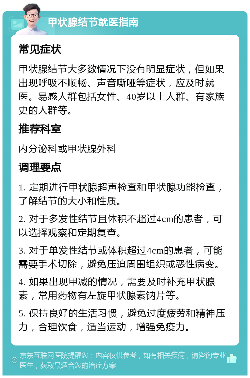 甲状腺结节就医指南 常见症状 甲状腺结节大多数情况下没有明显症状，但如果出现呼吸不顺畅、声音嘶哑等症状，应及时就医。易感人群包括女性、40岁以上人群、有家族史的人群等。 推荐科室 内分泌科或甲状腺外科 调理要点 1. 定期进行甲状腺超声检查和甲状腺功能检查，了解结节的大小和性质。 2. 对于多发性结节且体积不超过4cm的患者，可以选择观察和定期复查。 3. 对于单发性结节或体积超过4cm的患者，可能需要手术切除，避免压迫周围组织或恶性病变。 4. 如果出现甲减的情况，需要及时补充甲状腺素，常用药物有左旋甲状腺素钠片等。 5. 保持良好的生活习惯，避免过度疲劳和精神压力，合理饮食，适当运动，增强免疫力。