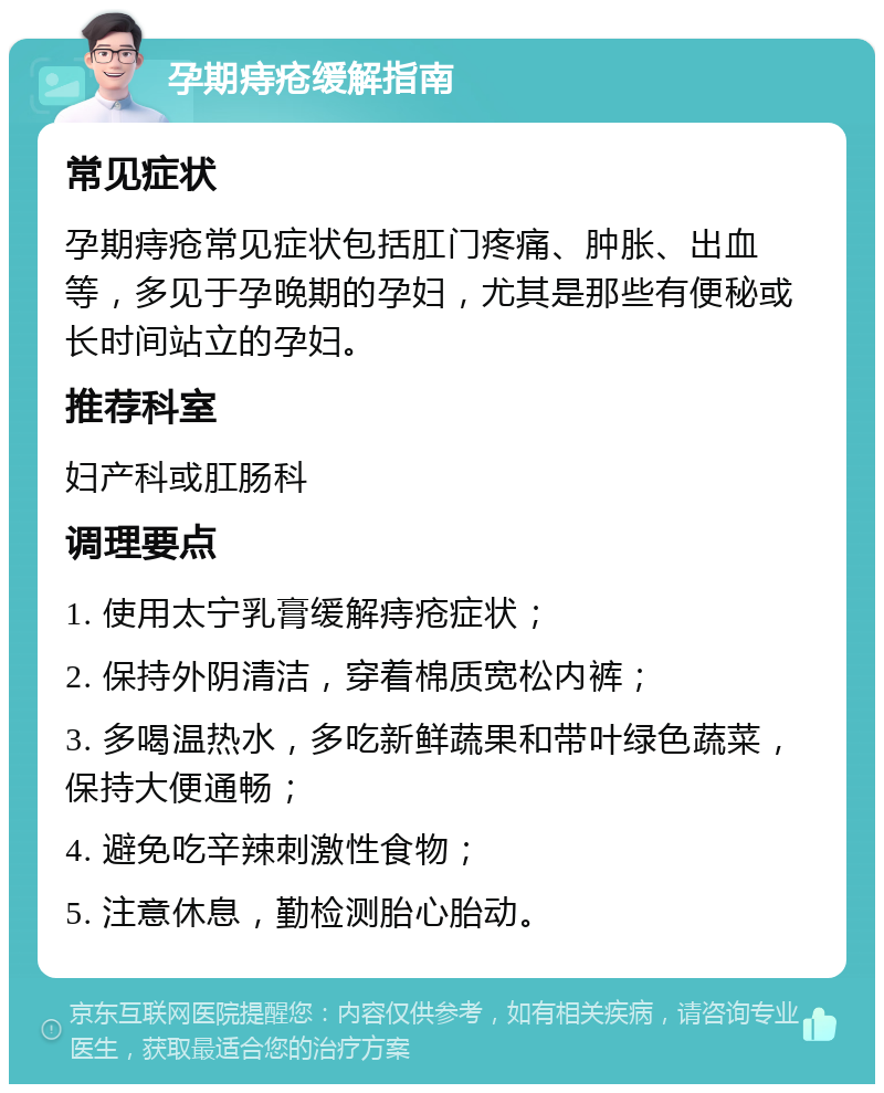 孕期痔疮缓解指南 常见症状 孕期痔疮常见症状包括肛门疼痛、肿胀、出血等，多见于孕晚期的孕妇，尤其是那些有便秘或长时间站立的孕妇。 推荐科室 妇产科或肛肠科 调理要点 1. 使用太宁乳膏缓解痔疮症状； 2. 保持外阴清洁，穿着棉质宽松内裤； 3. 多喝温热水，多吃新鲜蔬果和带叶绿色蔬菜，保持大便通畅； 4. 避免吃辛辣刺激性食物； 5. 注意休息，勤检测胎心胎动。