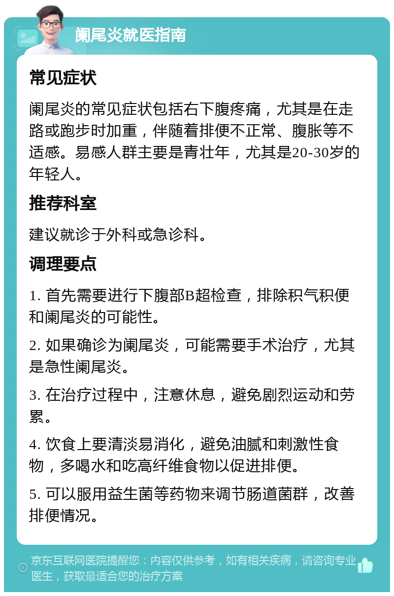 阑尾炎就医指南 常见症状 阑尾炎的常见症状包括右下腹疼痛，尤其是在走路或跑步时加重，伴随着排便不正常、腹胀等不适感。易感人群主要是青壮年，尤其是20-30岁的年轻人。 推荐科室 建议就诊于外科或急诊科。 调理要点 1. 首先需要进行下腹部B超检查，排除积气积便和阑尾炎的可能性。 2. 如果确诊为阑尾炎，可能需要手术治疗，尤其是急性阑尾炎。 3. 在治疗过程中，注意休息，避免剧烈运动和劳累。 4. 饮食上要清淡易消化，避免油腻和刺激性食物，多喝水和吃高纤维食物以促进排便。 5. 可以服用益生菌等药物来调节肠道菌群，改善排便情况。