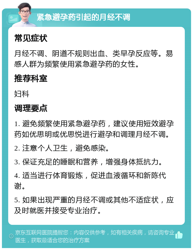 紧急避孕药引起的月经不调 常见症状 月经不调、阴道不规则出血、类早孕反应等。易感人群为频繁使用紧急避孕药的女性。 推荐科室 妇科 调理要点 1. 避免频繁使用紧急避孕药，建议使用短效避孕药如优思明或优思悦进行避孕和调理月经不调。 2. 注意个人卫生，避免感染。 3. 保证充足的睡眠和营养，增强身体抵抗力。 4. 适当进行体育锻炼，促进血液循环和新陈代谢。 5. 如果出现严重的月经不调或其他不适症状，应及时就医并接受专业治疗。