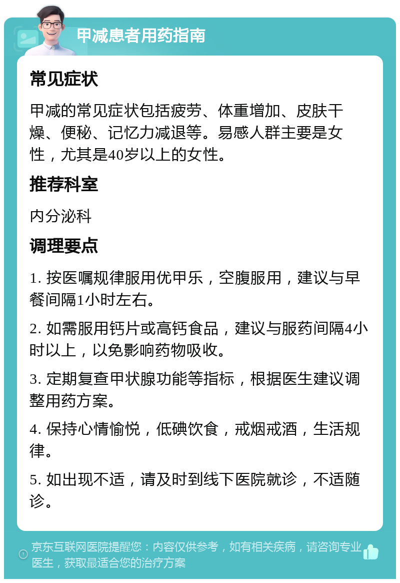 甲减患者用药指南 常见症状 甲减的常见症状包括疲劳、体重增加、皮肤干燥、便秘、记忆力减退等。易感人群主要是女性，尤其是40岁以上的女性。 推荐科室 内分泌科 调理要点 1. 按医嘱规律服用优甲乐，空腹服用，建议与早餐间隔1小时左右。 2. 如需服用钙片或高钙食品，建议与服药间隔4小时以上，以免影响药物吸收。 3. 定期复查甲状腺功能等指标，根据医生建议调整用药方案。 4. 保持心情愉悦，低碘饮食，戒烟戒酒，生活规律。 5. 如出现不适，请及时到线下医院就诊，不适随诊。