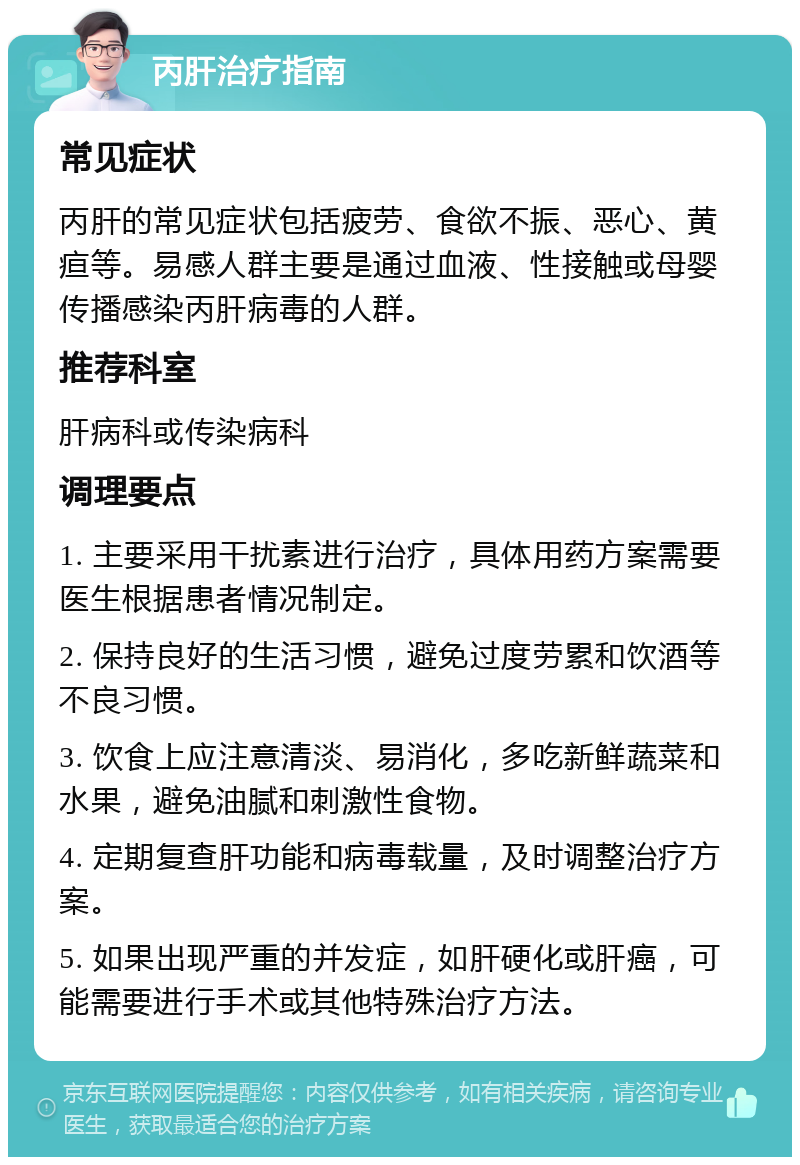 丙肝治疗指南 常见症状 丙肝的常见症状包括疲劳、食欲不振、恶心、黄疸等。易感人群主要是通过血液、性接触或母婴传播感染丙肝病毒的人群。 推荐科室 肝病科或传染病科 调理要点 1. 主要采用干扰素进行治疗，具体用药方案需要医生根据患者情况制定。 2. 保持良好的生活习惯，避免过度劳累和饮酒等不良习惯。 3. 饮食上应注意清淡、易消化，多吃新鲜蔬菜和水果，避免油腻和刺激性食物。 4. 定期复查肝功能和病毒载量，及时调整治疗方案。 5. 如果出现严重的并发症，如肝硬化或肝癌，可能需要进行手术或其他特殊治疗方法。