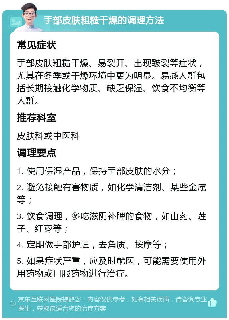 手部皮肤粗糙干燥的调理方法 常见症状 手部皮肤粗糙干燥、易裂开、出现皲裂等症状，尤其在冬季或干燥环境中更为明显。易感人群包括长期接触化学物质、缺乏保湿、饮食不均衡等人群。 推荐科室 皮肤科或中医科 调理要点 1. 使用保湿产品，保持手部皮肤的水分； 2. 避免接触有害物质，如化学清洁剂、某些金属等； 3. 饮食调理，多吃滋阴补脾的食物，如山药、莲子、红枣等； 4. 定期做手部护理，去角质、按摩等； 5. 如果症状严重，应及时就医，可能需要使用外用药物或口服药物进行治疗。