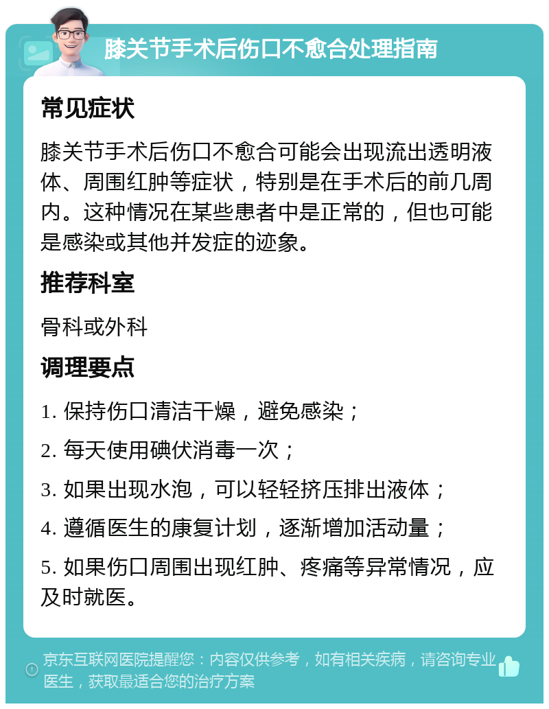 膝关节手术后伤口不愈合处理指南 常见症状 膝关节手术后伤口不愈合可能会出现流出透明液体、周围红肿等症状，特别是在手术后的前几周内。这种情况在某些患者中是正常的，但也可能是感染或其他并发症的迹象。 推荐科室 骨科或外科 调理要点 1. 保持伤口清洁干燥，避免感染； 2. 每天使用碘伏消毒一次； 3. 如果出现水泡，可以轻轻挤压排出液体； 4. 遵循医生的康复计划，逐渐增加活动量； 5. 如果伤口周围出现红肿、疼痛等异常情况，应及时就医。