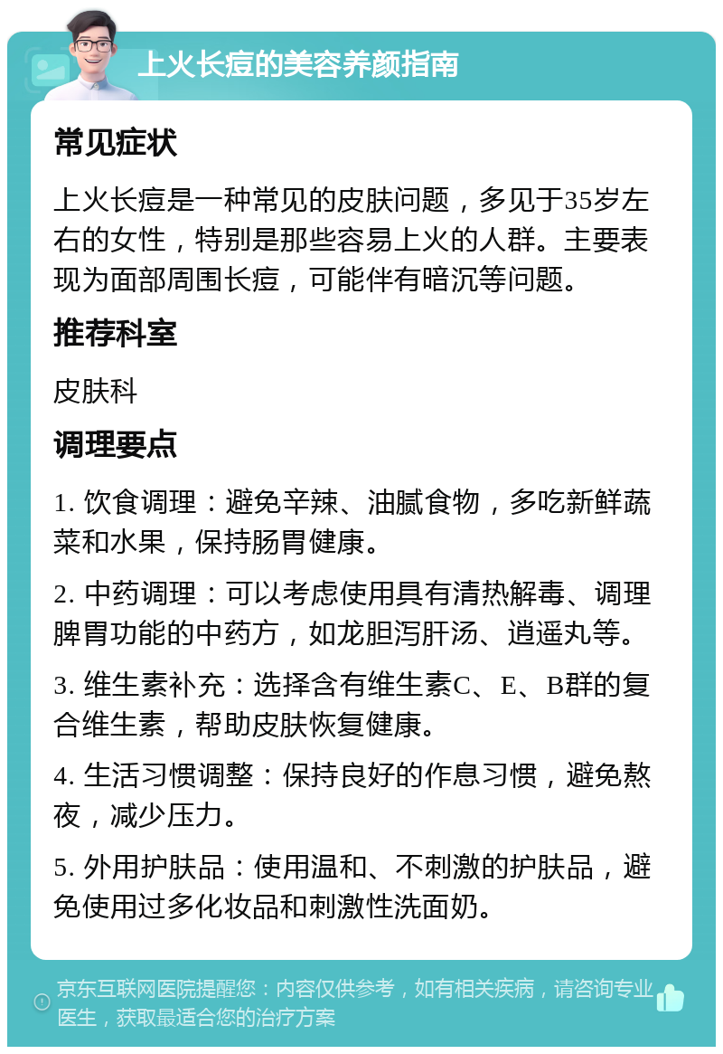 上火长痘的美容养颜指南 常见症状 上火长痘是一种常见的皮肤问题，多见于35岁左右的女性，特别是那些容易上火的人群。主要表现为面部周围长痘，可能伴有暗沉等问题。 推荐科室 皮肤科 调理要点 1. 饮食调理：避免辛辣、油腻食物，多吃新鲜蔬菜和水果，保持肠胃健康。 2. 中药调理：可以考虑使用具有清热解毒、调理脾胃功能的中药方，如龙胆泻肝汤、逍遥丸等。 3. 维生素补充：选择含有维生素C、E、B群的复合维生素，帮助皮肤恢复健康。 4. 生活习惯调整：保持良好的作息习惯，避免熬夜，减少压力。 5. 外用护肤品：使用温和、不刺激的护肤品，避免使用过多化妆品和刺激性洗面奶。