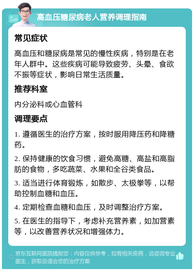 高血压糖尿病老人营养调理指南 常见症状 高血压和糖尿病是常见的慢性疾病，特别是在老年人群中。这些疾病可能导致疲劳、头晕、食欲不振等症状，影响日常生活质量。 推荐科室 内分泌科或心血管科 调理要点 1. 遵循医生的治疗方案，按时服用降压药和降糖药。 2. 保持健康的饮食习惯，避免高糖、高盐和高脂肪的食物，多吃蔬菜、水果和全谷类食品。 3. 适当进行体育锻炼，如散步、太极拳等，以帮助控制血糖和血压。 4. 定期检查血糖和血压，及时调整治疗方案。 5. 在医生的指导下，考虑补充营养素，如加营素等，以改善营养状况和增强体力。