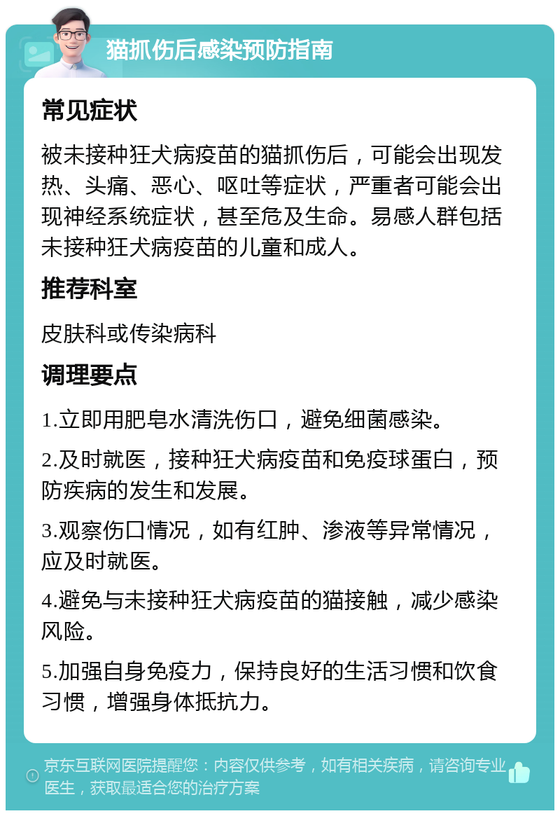 猫抓伤后感染预防指南 常见症状 被未接种狂犬病疫苗的猫抓伤后，可能会出现发热、头痛、恶心、呕吐等症状，严重者可能会出现神经系统症状，甚至危及生命。易感人群包括未接种狂犬病疫苗的儿童和成人。 推荐科室 皮肤科或传染病科 调理要点 1.立即用肥皂水清洗伤口，避免细菌感染。 2.及时就医，接种狂犬病疫苗和免疫球蛋白，预防疾病的发生和发展。 3.观察伤口情况，如有红肿、渗液等异常情况，应及时就医。 4.避免与未接种狂犬病疫苗的猫接触，减少感染风险。 5.加强自身免疫力，保持良好的生活习惯和饮食习惯，增强身体抵抗力。