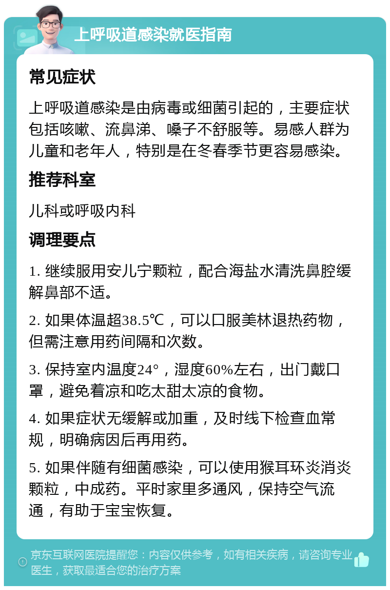 上呼吸道感染就医指南 常见症状 上呼吸道感染是由病毒或细菌引起的，主要症状包括咳嗽、流鼻涕、嗓子不舒服等。易感人群为儿童和老年人，特别是在冬春季节更容易感染。 推荐科室 儿科或呼吸内科 调理要点 1. 继续服用安儿宁颗粒，配合海盐水清洗鼻腔缓解鼻部不适。 2. 如果体温超38.5℃，可以口服美林退热药物，但需注意用药间隔和次数。 3. 保持室内温度24°，湿度60%左右，出门戴口罩，避免着凉和吃太甜太凉的食物。 4. 如果症状无缓解或加重，及时线下检查血常规，明确病因后再用药。 5. 如果伴随有细菌感染，可以使用猴耳环炎消炎颗粒，中成药。平时家里多通风，保持空气流通，有助于宝宝恢复。