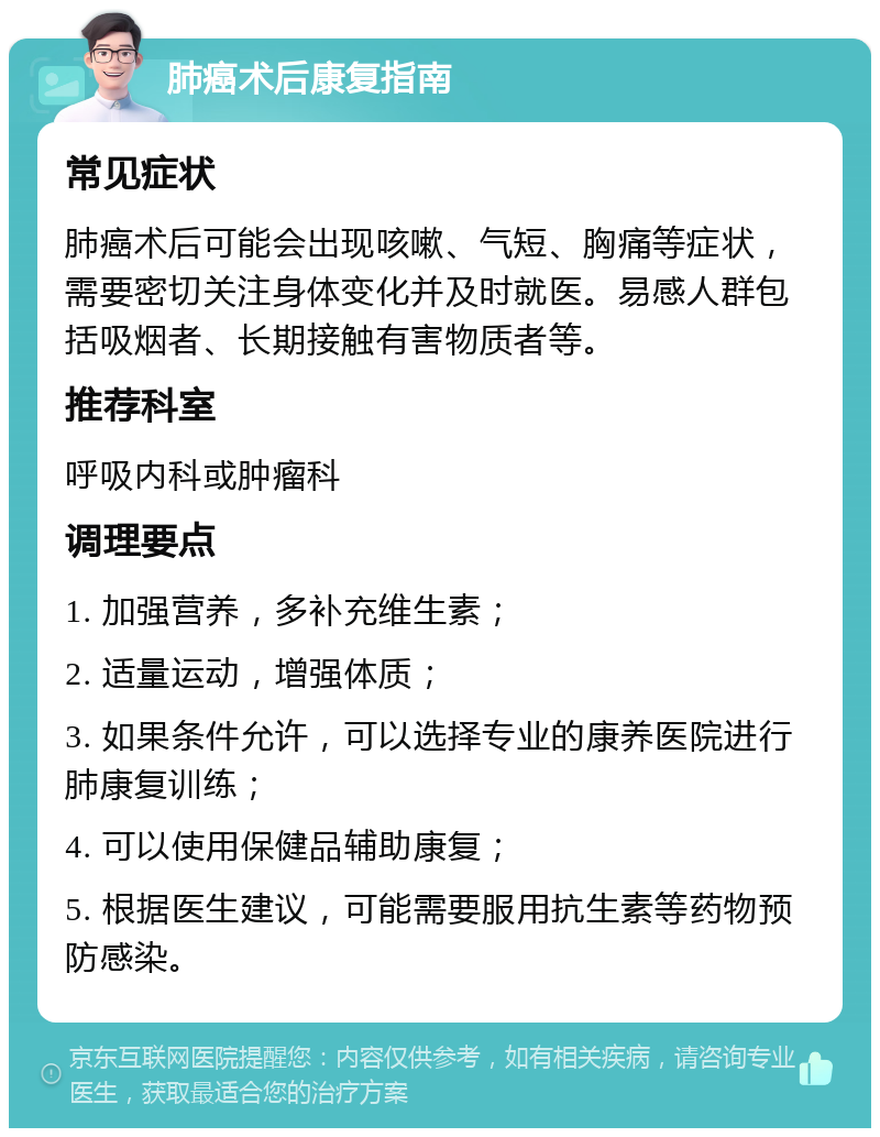 肺癌术后康复指南 常见症状 肺癌术后可能会出现咳嗽、气短、胸痛等症状，需要密切关注身体变化并及时就医。易感人群包括吸烟者、长期接触有害物质者等。 推荐科室 呼吸内科或肿瘤科 调理要点 1. 加强营养，多补充维生素； 2. 适量运动，增强体质； 3. 如果条件允许，可以选择专业的康养医院进行肺康复训练； 4. 可以使用保健品辅助康复； 5. 根据医生建议，可能需要服用抗生素等药物预防感染。