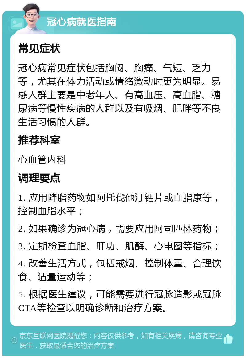 冠心病就医指南 常见症状 冠心病常见症状包括胸闷、胸痛、气短、乏力等，尤其在体力活动或情绪激动时更为明显。易感人群主要是中老年人、有高血压、高血脂、糖尿病等慢性疾病的人群以及有吸烟、肥胖等不良生活习惯的人群。 推荐科室 心血管内科 调理要点 1. 应用降脂药物如阿托伐他汀钙片或血脂康等，控制血脂水平； 2. 如果确诊为冠心病，需要应用阿司匹林药物； 3. 定期检查血脂、肝功、肌酶、心电图等指标； 4. 改善生活方式，包括戒烟、控制体重、合理饮食、适量运动等； 5. 根据医生建议，可能需要进行冠脉造影或冠脉CTA等检查以明确诊断和治疗方案。