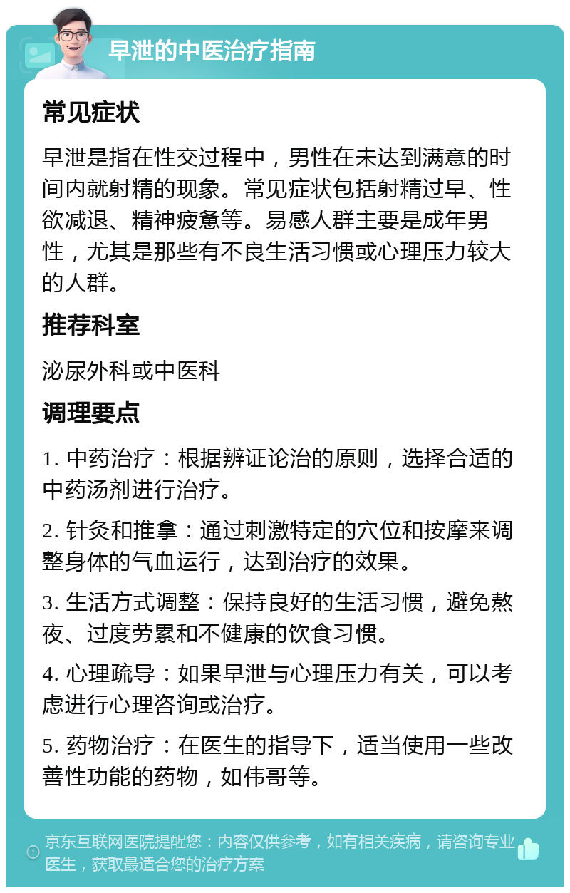 早泄的中医治疗指南 常见症状 早泄是指在性交过程中，男性在未达到满意的时间内就射精的现象。常见症状包括射精过早、性欲减退、精神疲惫等。易感人群主要是成年男性，尤其是那些有不良生活习惯或心理压力较大的人群。 推荐科室 泌尿外科或中医科 调理要点 1. 中药治疗：根据辨证论治的原则，选择合适的中药汤剂进行治疗。 2. 针灸和推拿：通过刺激特定的穴位和按摩来调整身体的气血运行，达到治疗的效果。 3. 生活方式调整：保持良好的生活习惯，避免熬夜、过度劳累和不健康的饮食习惯。 4. 心理疏导：如果早泄与心理压力有关，可以考虑进行心理咨询或治疗。 5. 药物治疗：在医生的指导下，适当使用一些改善性功能的药物，如伟哥等。