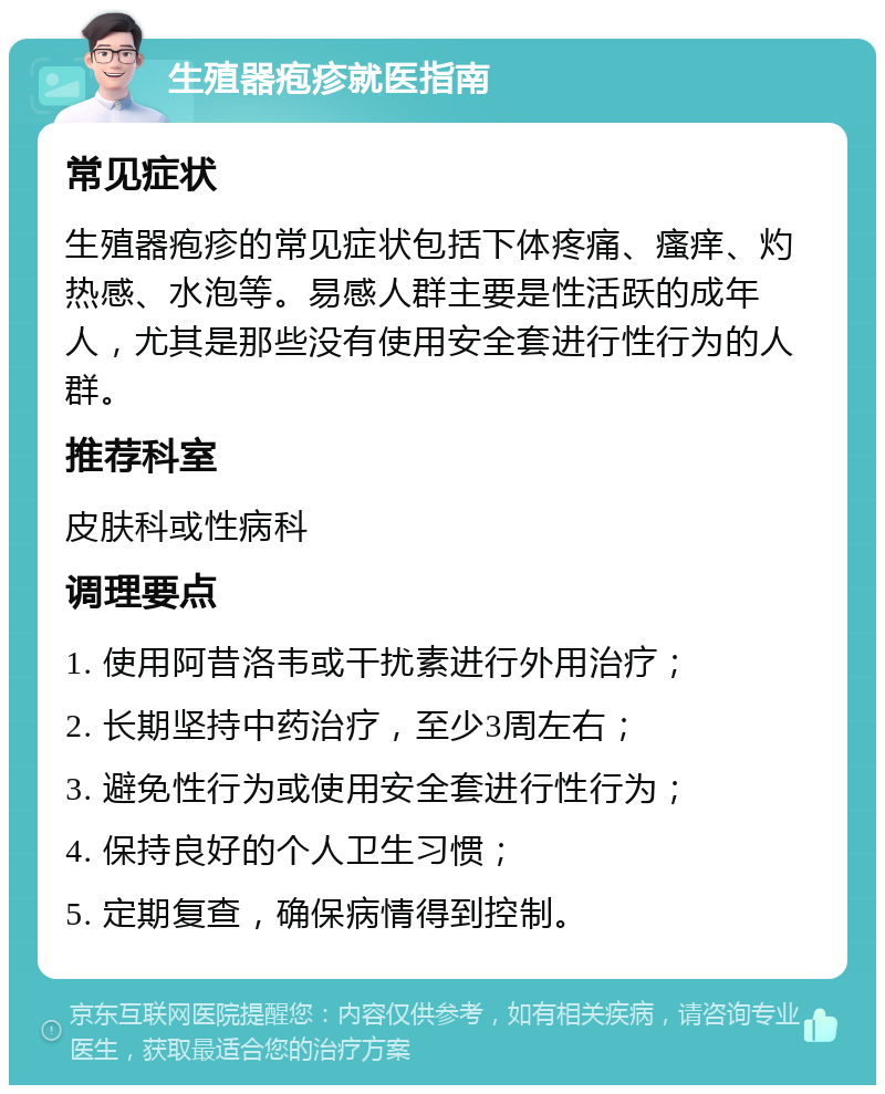 生殖器疱疹就医指南 常见症状 生殖器疱疹的常见症状包括下体疼痛、瘙痒、灼热感、水泡等。易感人群主要是性活跃的成年人，尤其是那些没有使用安全套进行性行为的人群。 推荐科室 皮肤科或性病科 调理要点 1. 使用阿昔洛韦或干扰素进行外用治疗； 2. 长期坚持中药治疗，至少3周左右； 3. 避免性行为或使用安全套进行性行为； 4. 保持良好的个人卫生习惯； 5. 定期复查，确保病情得到控制。