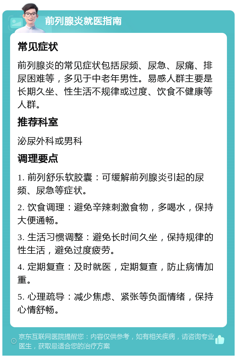 前列腺炎就医指南 常见症状 前列腺炎的常见症状包括尿频、尿急、尿痛、排尿困难等，多见于中老年男性。易感人群主要是长期久坐、性生活不规律或过度、饮食不健康等人群。 推荐科室 泌尿外科或男科 调理要点 1. 前列舒乐软胶囊：可缓解前列腺炎引起的尿频、尿急等症状。 2. 饮食调理：避免辛辣刺激食物，多喝水，保持大便通畅。 3. 生活习惯调整：避免长时间久坐，保持规律的性生活，避免过度疲劳。 4. 定期复查：及时就医，定期复查，防止病情加重。 5. 心理疏导：减少焦虑、紧张等负面情绪，保持心情舒畅。