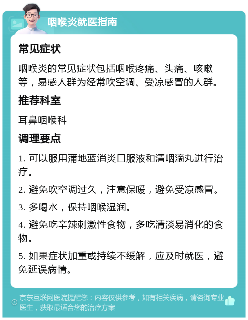 咽喉炎就医指南 常见症状 咽喉炎的常见症状包括咽喉疼痛、头痛、咳嗽等，易感人群为经常吹空调、受凉感冒的人群。 推荐科室 耳鼻咽喉科 调理要点 1. 可以服用蒲地蓝消炎口服液和清咽滴丸进行治疗。 2. 避免吹空调过久，注意保暖，避免受凉感冒。 3. 多喝水，保持咽喉湿润。 4. 避免吃辛辣刺激性食物，多吃清淡易消化的食物。 5. 如果症状加重或持续不缓解，应及时就医，避免延误病情。