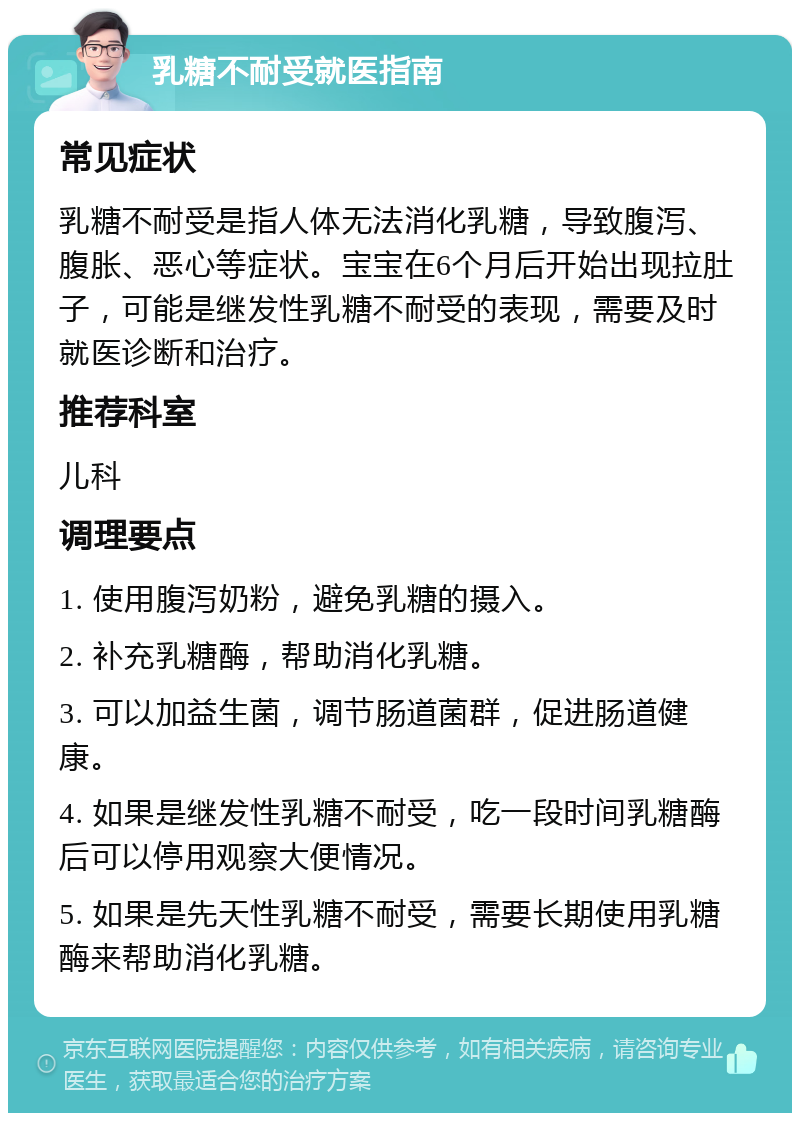 乳糖不耐受就医指南 常见症状 乳糖不耐受是指人体无法消化乳糖，导致腹泻、腹胀、恶心等症状。宝宝在6个月后开始出现拉肚子，可能是继发性乳糖不耐受的表现，需要及时就医诊断和治疗。 推荐科室 儿科 调理要点 1. 使用腹泻奶粉，避免乳糖的摄入。 2. 补充乳糖酶，帮助消化乳糖。 3. 可以加益生菌，调节肠道菌群，促进肠道健康。 4. 如果是继发性乳糖不耐受，吃一段时间乳糖酶后可以停用观察大便情况。 5. 如果是先天性乳糖不耐受，需要长期使用乳糖酶来帮助消化乳糖。