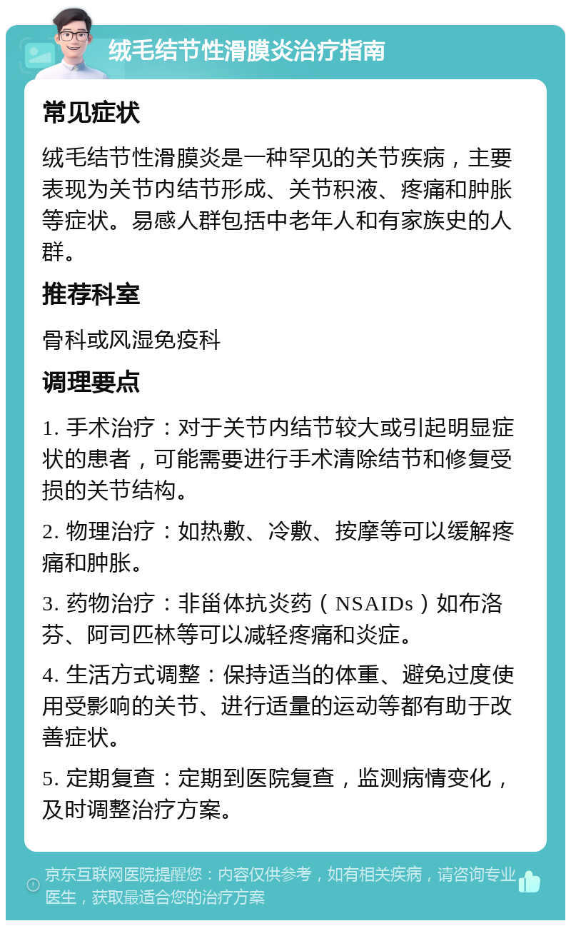 绒毛结节性滑膜炎治疗指南 常见症状 绒毛结节性滑膜炎是一种罕见的关节疾病，主要表现为关节内结节形成、关节积液、疼痛和肿胀等症状。易感人群包括中老年人和有家族史的人群。 推荐科室 骨科或风湿免疫科 调理要点 1. 手术治疗：对于关节内结节较大或引起明显症状的患者，可能需要进行手术清除结节和修复受损的关节结构。 2. 物理治疗：如热敷、冷敷、按摩等可以缓解疼痛和肿胀。 3. 药物治疗：非甾体抗炎药（NSAIDs）如布洛芬、阿司匹林等可以减轻疼痛和炎症。 4. 生活方式调整：保持适当的体重、避免过度使用受影响的关节、进行适量的运动等都有助于改善症状。 5. 定期复查：定期到医院复查，监测病情变化，及时调整治疗方案。