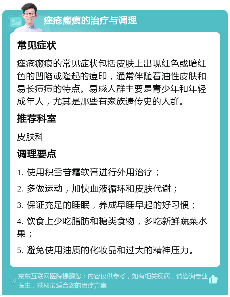 痤疮瘢痕的治疗与调理 常见症状 痤疮瘢痕的常见症状包括皮肤上出现红色或暗红色的凹陷或隆起的痘印，通常伴随着油性皮肤和易长痘痘的特点。易感人群主要是青少年和年轻成年人，尤其是那些有家族遗传史的人群。 推荐科室 皮肤科 调理要点 1. 使用积雪苷霜软膏进行外用治疗； 2. 多做运动，加快血液循环和皮肤代谢； 3. 保证充足的睡眠，养成早睡早起的好习惯； 4. 饮食上少吃脂肪和糖类食物，多吃新鲜蔬菜水果； 5. 避免使用油质的化妆品和过大的精神压力。