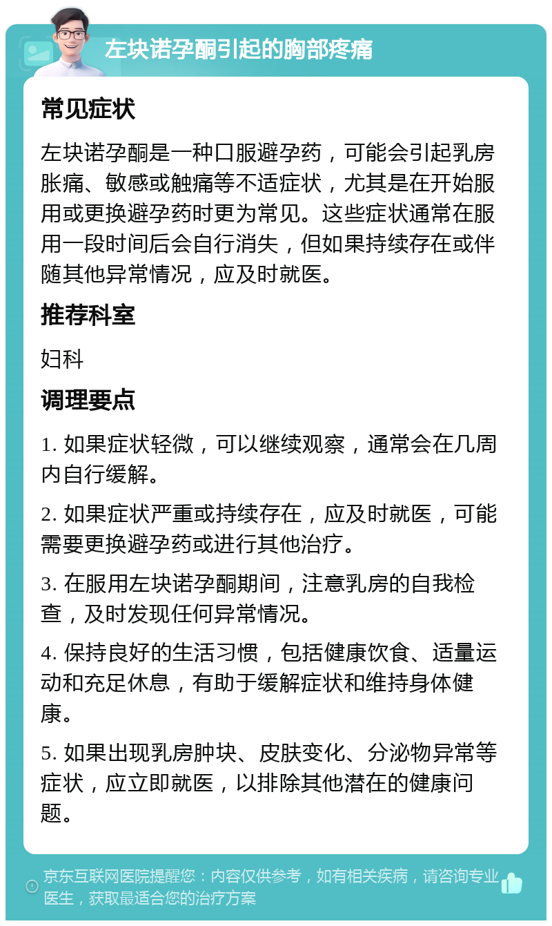 左块诺孕酮引起的胸部疼痛 常见症状 左块诺孕酮是一种口服避孕药，可能会引起乳房胀痛、敏感或触痛等不适症状，尤其是在开始服用或更换避孕药时更为常见。这些症状通常在服用一段时间后会自行消失，但如果持续存在或伴随其他异常情况，应及时就医。 推荐科室 妇科 调理要点 1. 如果症状轻微，可以继续观察，通常会在几周内自行缓解。 2. 如果症状严重或持续存在，应及时就医，可能需要更换避孕药或进行其他治疗。 3. 在服用左块诺孕酮期间，注意乳房的自我检查，及时发现任何异常情况。 4. 保持良好的生活习惯，包括健康饮食、适量运动和充足休息，有助于缓解症状和维持身体健康。 5. 如果出现乳房肿块、皮肤变化、分泌物异常等症状，应立即就医，以排除其他潜在的健康问题。