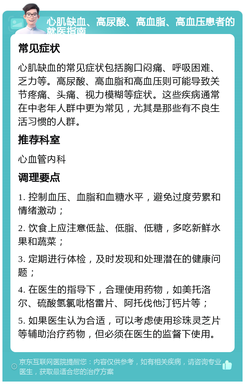 心肌缺血、高尿酸、高血脂、高血压患者的就医指南 常见症状 心肌缺血的常见症状包括胸口闷痛、呼吸困难、乏力等。高尿酸、高血脂和高血压则可能导致关节疼痛、头痛、视力模糊等症状。这些疾病通常在中老年人群中更为常见，尤其是那些有不良生活习惯的人群。 推荐科室 心血管内科 调理要点 1. 控制血压、血脂和血糖水平，避免过度劳累和情绪激动； 2. 饮食上应注意低盐、低脂、低糖，多吃新鲜水果和蔬菜； 3. 定期进行体检，及时发现和处理潜在的健康问题； 4. 在医生的指导下，合理使用药物，如美托洛尔、硫酸氢氯吡格雷片、阿托伐他汀钙片等； 5. 如果医生认为合适，可以考虑使用珍珠灵芝片等辅助治疗药物，但必须在医生的监督下使用。