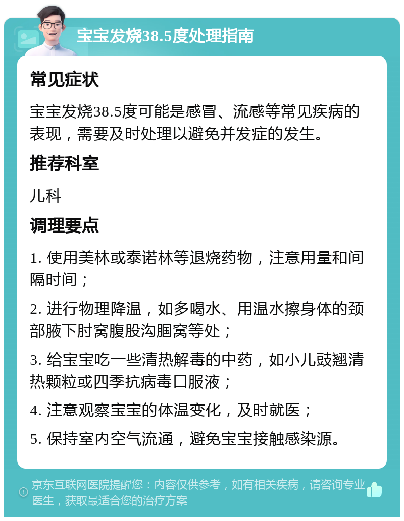 宝宝发烧38.5度处理指南 常见症状 宝宝发烧38.5度可能是感冒、流感等常见疾病的表现，需要及时处理以避免并发症的发生。 推荐科室 儿科 调理要点 1. 使用美林或泰诺林等退烧药物，注意用量和间隔时间； 2. 进行物理降温，如多喝水、用温水擦身体的颈部腋下肘窝腹股沟腘窝等处； 3. 给宝宝吃一些清热解毒的中药，如小儿豉翘清热颗粒或四季抗病毒口服液； 4. 注意观察宝宝的体温变化，及时就医； 5. 保持室内空气流通，避免宝宝接触感染源。