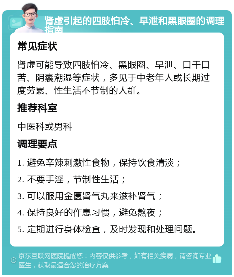 肾虚引起的四肢怕冷、早泄和黑眼圈的调理指南 常见症状 肾虚可能导致四肢怕冷、黑眼圈、早泄、口干口苦、阴囊潮湿等症状，多见于中老年人或长期过度劳累、性生活不节制的人群。 推荐科室 中医科或男科 调理要点 1. 避免辛辣刺激性食物，保持饮食清淡； 2. 不要手淫，节制性生活； 3. 可以服用金匮肾气丸来滋补肾气； 4. 保持良好的作息习惯，避免熬夜； 5. 定期进行身体检查，及时发现和处理问题。